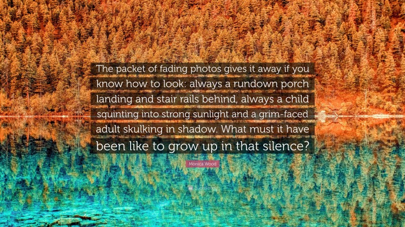 Monica Wood Quote: “The packet of fading photos gives it away if you know how to look: always a rundown porch landing and stair rails behind, always a child squinting into strong sunlight and a grim-faced adult skulking in shadow. What must it have been like to grow up in that silence?”