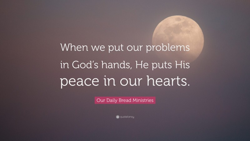Our Daily Bread Ministries Quote: “When we put our problems in God’s hands, He puts His peace in our hearts.”