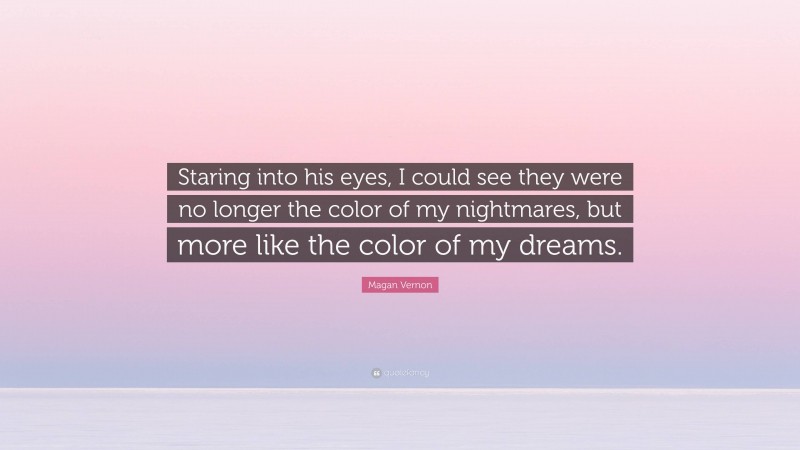 Magan Vernon Quote: “Staring into his eyes, I could see they were no longer the color of my nightmares, but more like the color of my dreams.”