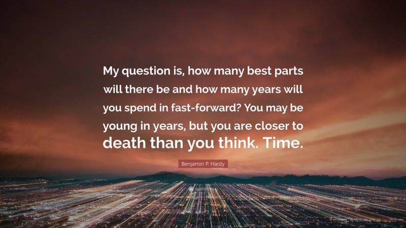 Benjamin P. Hardy Quote: “My question is, how many best parts will there be and how many years will you spend in fast-forward? You may be young in years, but you are closer to death than you think. Time.”
