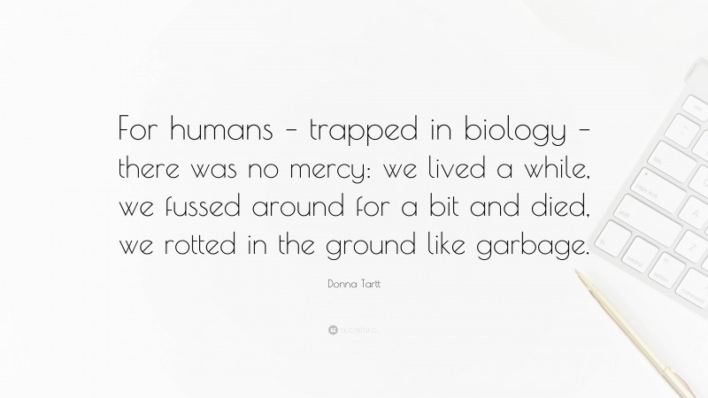 Donna Tartt Quote: “For humans – trapped in biology – there was no mercy: we lived a while, we fussed around for a bit and died, we rotted in the ground like garbage.”