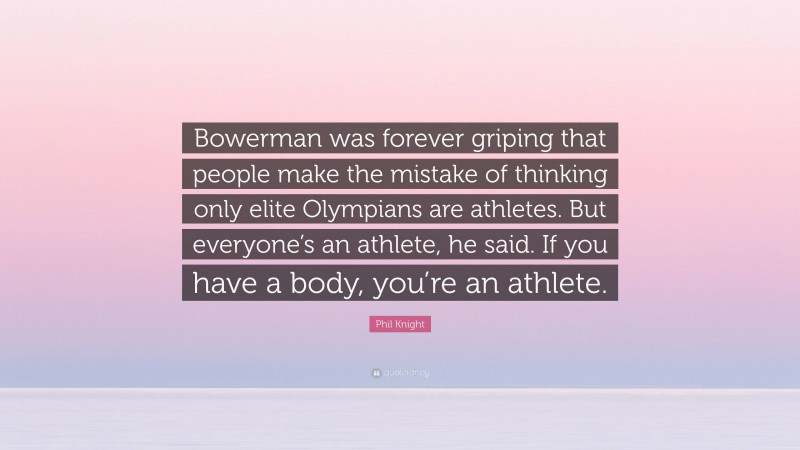 Phil Knight Quote: “Bowerman was forever griping that people make the mistake of thinking only elite Olympians are athletes. But everyone’s an athlete, he said. If you have a body, you’re an athlete.”