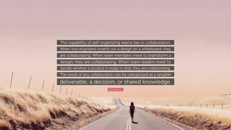 Jim Highsmith Quote: “The capability of self-organizing teams lies in collaboration. When two engineers scratch out a design on a whiteboard, they are collaborating. When team members meet to brainstorm a design, they are collaborating. When team leaders meet to decide whether a product is ready to ship, they are collaborating. The result of any collaboration can be categorized as a tangible deliverable, a decision, or shared knowledge.”