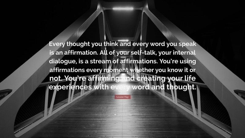 Louise Hay Quote: “Every thought you think and every word you speak is an affirmation. All of your self-talk, your internal dialogue, is a stream of affirmations. You’re using affirmations every moment whether you know it or not. You’re affirming and creating your life experiences with every word and thought.”