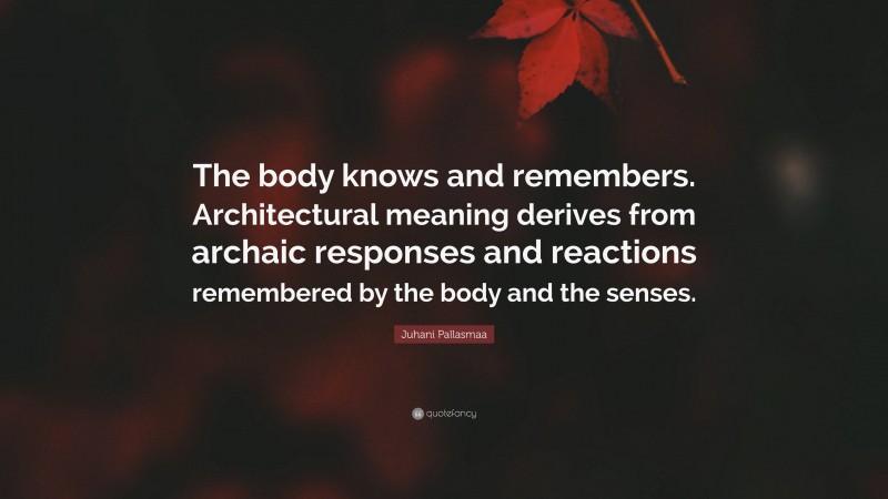 Juhani Pallasmaa Quote: “The body knows and remembers. Architectural meaning derives from archaic responses and reactions remembered by the body and the senses.”