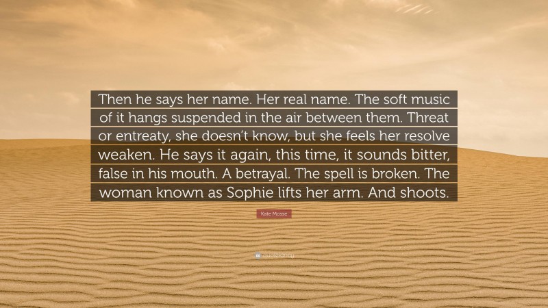 Kate Mosse Quote: “Then he says her name. Her real name. The soft music of it hangs suspended in the air between them. Threat or entreaty, she doesn’t know, but she feels her resolve weaken. He says it again, this time, it sounds bitter, false in his mouth. A betrayal. The spell is broken. The woman known as Sophie lifts her arm. And shoots.”