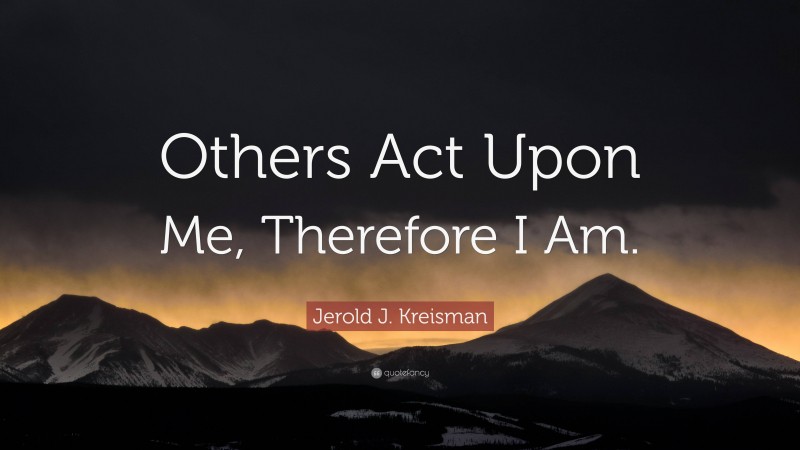 Jerold J. Kreisman Quote: “Others Act Upon Me, Therefore I Am.”