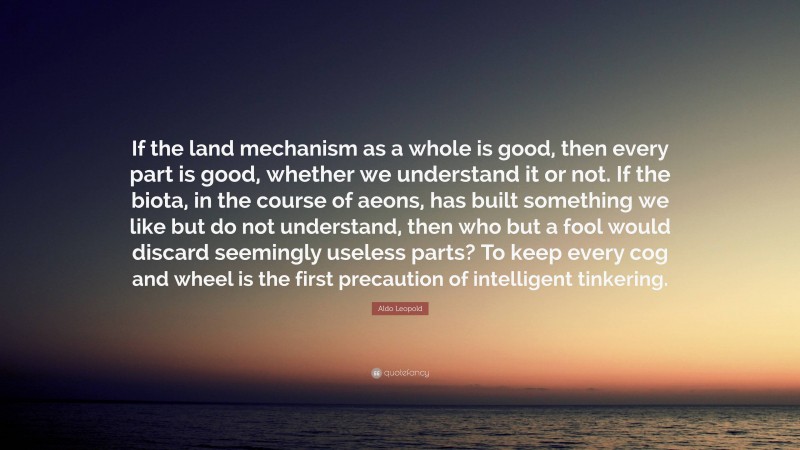 Aldo Leopold Quote: “If the land mechanism as a whole is good, then every part is good, whether we understand it or not. If the biota, in the course of aeons, has built something we like but do not understand, then who but a fool would discard seemingly useless parts? To keep every cog and wheel is the first precaution of intelligent tinkering.”