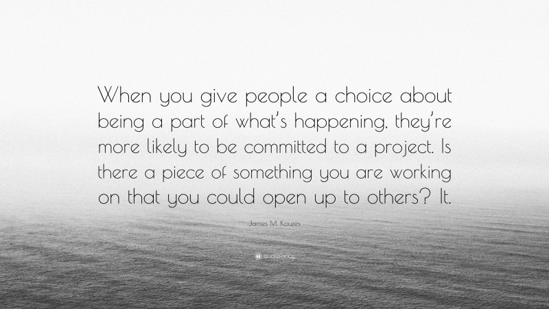 James M. Kouzes Quote: “When you give people a choice about being a part of what’s happening, they’re more likely to be committed to a project. Is there a piece of something you are working on that you could open up to others? It.”