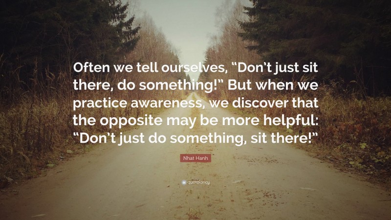 Nhat Hanh Quote: “Often we tell ourselves, “Don’t just sit there, do something!” But when we practice awareness, we discover that the opposite may be more helpful: “Don’t just do something, sit there!””