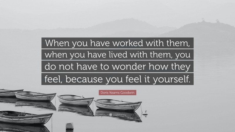 Doris Kearns Goodwin Quote: “When you have worked with them, when you have lived with them, you do not have to wonder how they feel, because you feel it yourself.”