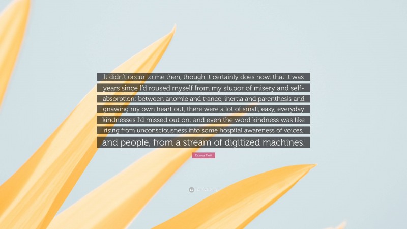 Donna Tartt Quote: “It didn’t occur to me then, though it certainly does now, that it was years since I’d roused myself from my stupor of misery and self-absorption; between anomie and trance, inertia and parenthesis and gnawing my own heart out, there were a lot of small, easy, everyday kindnesses I’d missed out on; and even the word kindness was like rising from unconsciousness into some hospital awareness of voices, and people, from a stream of digitized machines.”