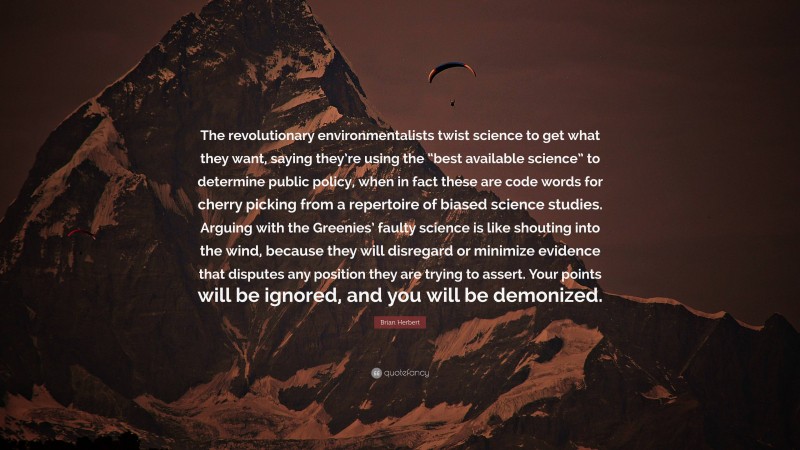 Brian Herbert Quote: “The revolutionary environmentalists twist science to get what they want, saying they’re using the “best available science” to determine public policy, when in fact these are code words for cherry picking from a repertoire of biased science studies. Arguing with the Greenies’ faulty science is like shouting into the wind, because they will disregard or minimize evidence that disputes any position they are trying to assert. Your points will be ignored, and you will be demonized.”