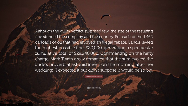 Doris Kearns Goodwin Quote: “Although the guilty verdict surprised few, the size of the resulting fine stunned the company and the country. For each of the 1,462 carloads of oil that had enjoyed an illegal rebate, Landis levied the highest possible fine, $20,000, generating a spectacular cumulative total of $29,240,000. Commenting on the hefty charge, Mark Twain drolly remarked that the sum evoked the bride’s proverbial astonishment on the morning after her wedding: “I expected it but didn’t suppose it would be so big.”