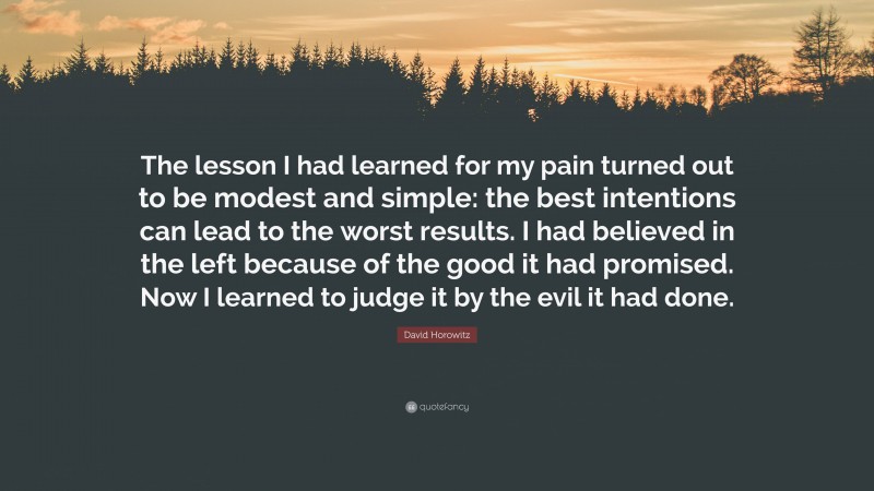 David Horowitz Quote: “The lesson I had learned for my pain turned out to be modest and simple: the best intentions can lead to the worst results. I had believed in the left because of the good it had promised. Now I learned to judge it by the evil it had done.”