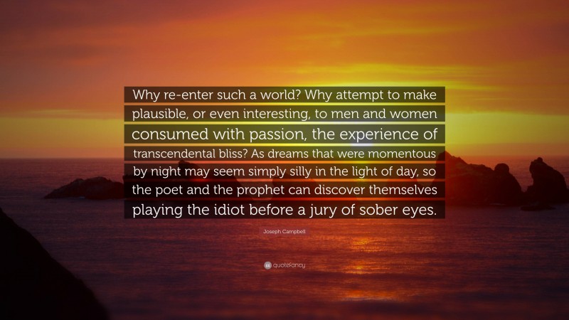 Joseph Campbell Quote: “Why re-enter such a world? Why attempt to make plausible, or even interesting, to men and women consumed with passion, the experience of transcendental bliss? As dreams that were momentous by night may seem simply silly in the light of day, so the poet and the prophet can discover themselves playing the idiot before a jury of sober eyes.”