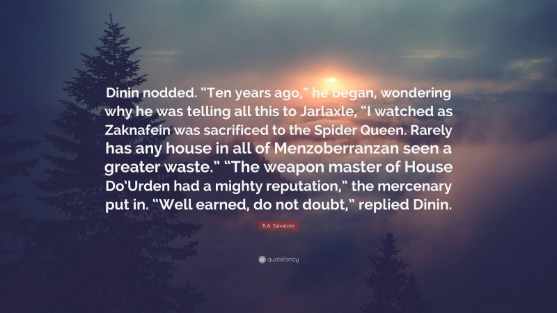 R.A. Salvatore Quote: “Dinin nodded. “Ten years ago,” he began, wondering why he was telling all this to Jarlaxle, “I watched as Zaknafein was sacrificed to the Spider Queen. Rarely has any house in all of Menzoberranzan seen a greater waste.” “The weapon master of House Do’Urden had a mighty reputation,” the mercenary put in. “Well earned, do not doubt,” replied Dinin.”