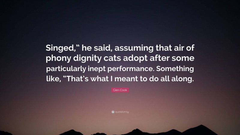 Glen Cook Quote: “Singed,” he said, assuming that air of phony dignity cats adopt after some particularly inept performance. Something like, “That’s what I meant to do all along.”