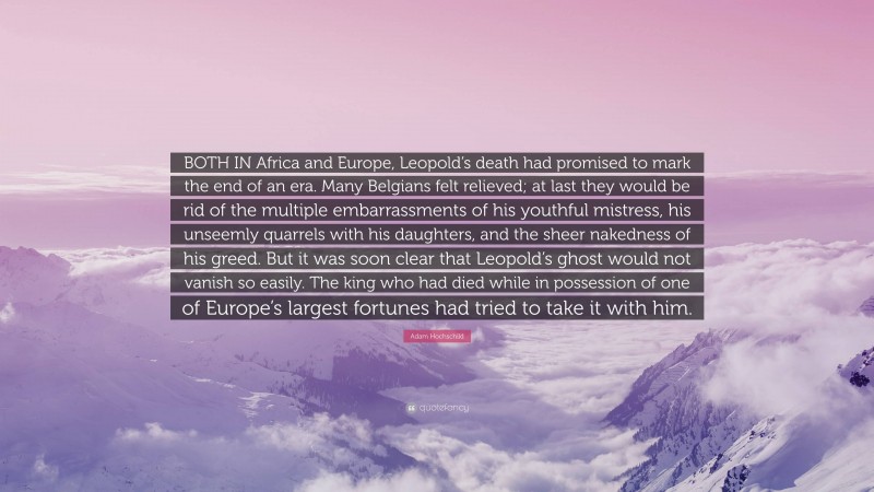 Adam Hochschild Quote: “BOTH IN Africa and Europe, Leopold’s death had promised to mark the end of an era. Many Belgians felt relieved; at last they would be rid of the multiple embarrassments of his youthful mistress, his unseemly quarrels with his daughters, and the sheer nakedness of his greed. But it was soon clear that Leopold’s ghost would not vanish so easily. The king who had died while in possession of one of Europe’s largest fortunes had tried to take it with him.”