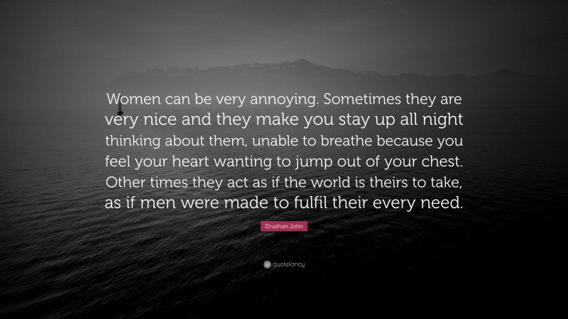 Elnathan John Quote: “Women can be very annoying. Sometimes they are very nice and they make you stay up all night thinking about them, unable to breathe because you feel your heart wanting to jump out of your chest. Other times they act as if the world is theirs to take, as if men were made to fulfil their every need.”
