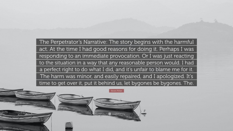 Steven Pinker Quote: “The Perpetrator’s Narrative: The story begins with the harmful act. At the time I had good reasons for doing it. Perhaps I was responding to an immediate provocation. Or I was just reacting to the situation in a way that any reasonable person would. I had a perfect right to do what I did, and it’s unfair to blame me for it. The harm was minor, and easily repaired, and I apologized. It’s time to get over it, put it behind us, let bygones be bygones. The.”