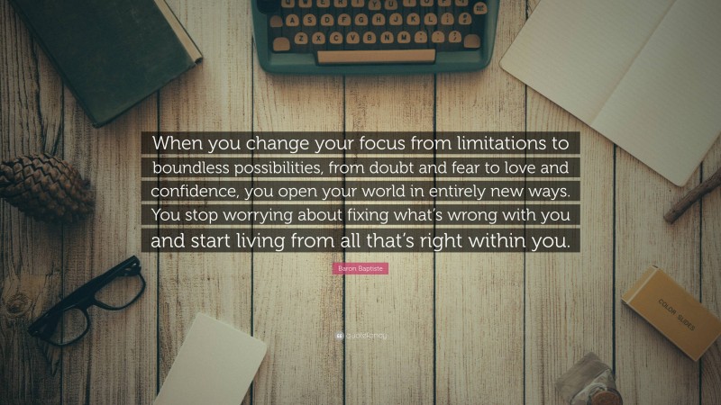 Baron Baptiste Quote: “When you change your focus from limitations to boundless possibilities, from doubt and fear to love and confidence, you open your world in entirely new ways. You stop worrying about fixing what’s wrong with you and start living from all that’s right within you.”