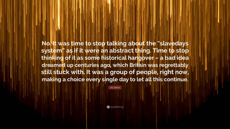 Vic James Quote: “No. It was time to stop talking about the “slavedays system” as if it were an abstract thing. Time to stop thinking of it as some historical hangover – a bad idea dreamed up centuries ago, which Britain was regrettably still stuck with. It was a group of people, right now, making a choice every single day to let all this continue.”