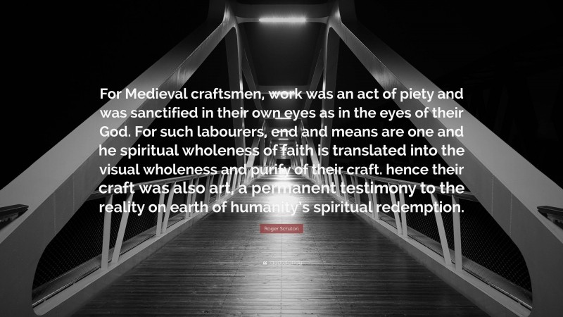 Roger Scruton Quote: “For Medieval craftsmen, work was an act of piety and was sanctified in their own eyes as in the eyes of their God. For such labourers, end and means are one and he spiritual wholeness of faith is translated into the visual wholeness and purify of their craft. hence their craft was also art, a permanent testimony to the reality on earth of humanity’s spiritual redemption.”