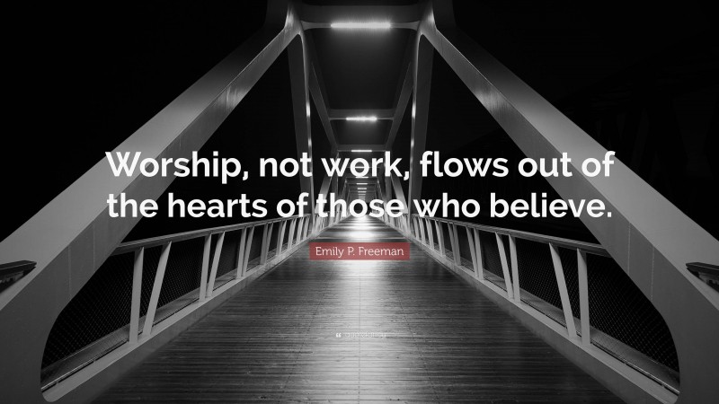 Emily P. Freeman Quote: “Worship, not work, flows out of the hearts of those who believe.”