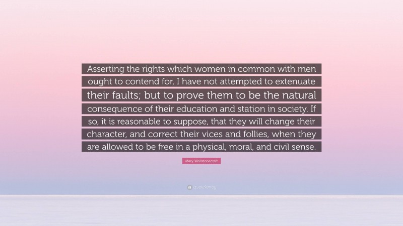 Mary Wollstonecraft Quote: “Asserting the rights which women in common with men ought to contend for, I have not attempted to extenuate their faults; but to prove them to be the natural consequence of their education and station in society. If so, it is reasonable to suppose, that they will change their character, and correct their vices and follies, when they are allowed to be free in a physical, moral, and civil sense.”