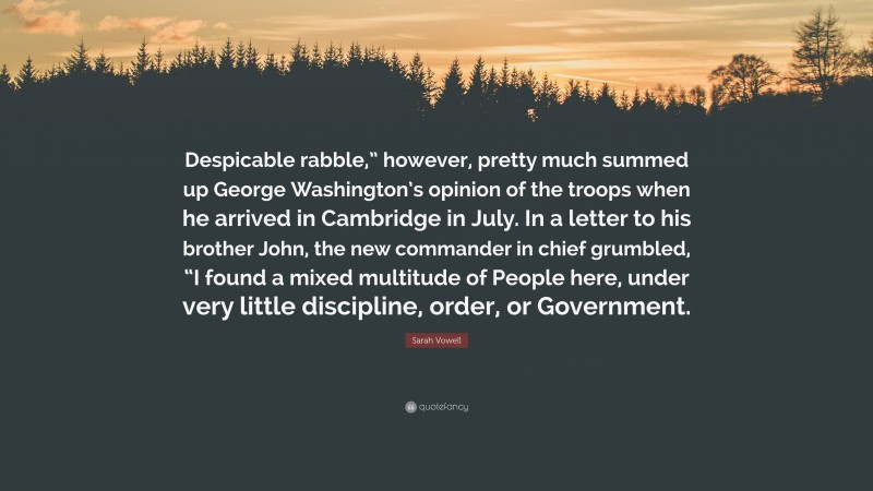 Sarah Vowell Quote: “Despicable rabble,” however, pretty much summed up George Washington’s opinion of the troops when he arrived in Cambridge in July. In a letter to his brother John, the new commander in chief grumbled, “I found a mixed multitude of People here, under very little discipline, order, or Government.”