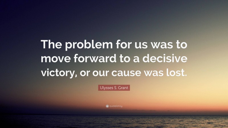 Ulysses S. Grant Quote: “The problem for us was to move forward to a decisive victory, or our cause was lost.”