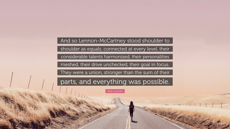 Mark Lewisohn Quote: “And so Lennon-McCartney stood shoulder to shoulder as equals, connected at every level, their considerable talents harmonized, their personalities meshed, their drive unchecked, their goal in focus. They were a union, stronger than the sum of their parts, and everything was possible.”