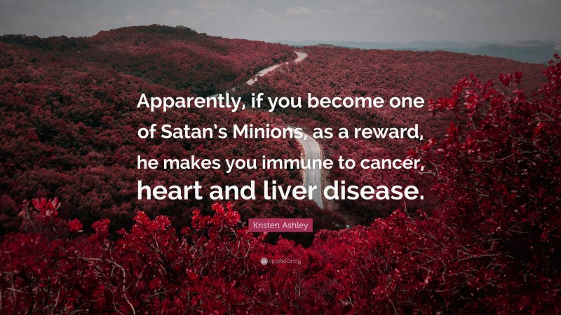 Kristen Ashley Quote: “Apparently, if you become one of Satan’s Minions, as a reward, he makes you immune to cancer, heart and liver disease.”