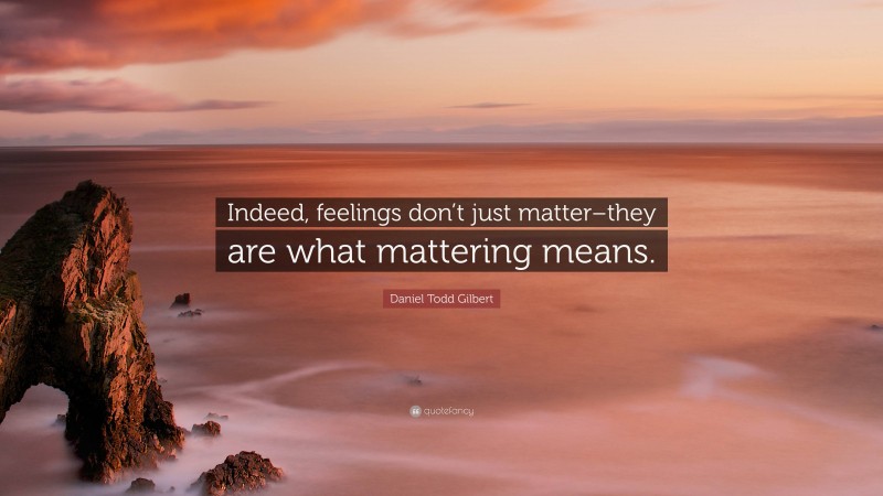 Daniel Todd Gilbert Quote: “Indeed, feelings don’t just matter–they are what mattering means.”