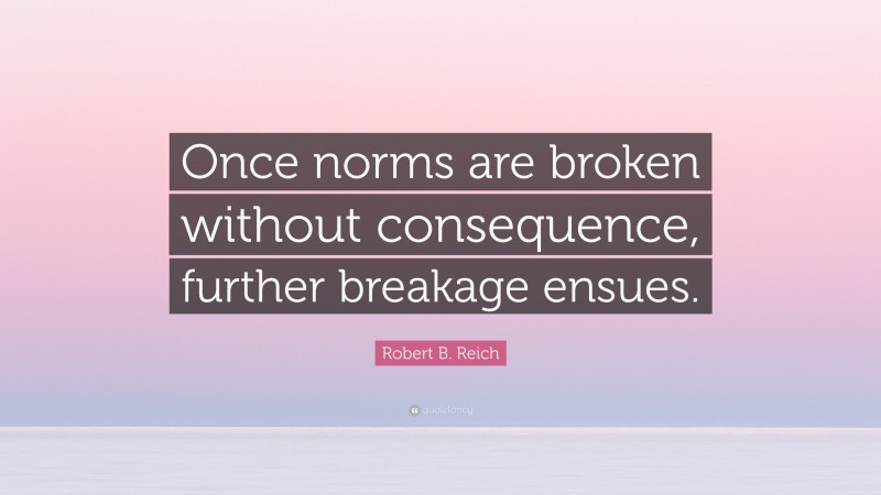 Robert B. Reich Quote: “Once norms are broken without consequence, further breakage ensues.”
