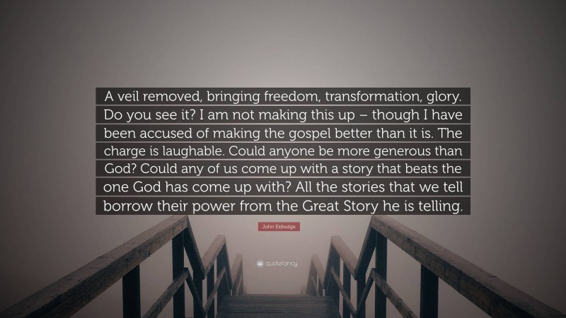 John Eldredge Quote: “A veil removed, bringing freedom, transformation, glory. Do you see it? I am not making this up – though I have been accused of making the gospel better than it is. The charge is laughable. Could anyone be more generous than God? Could any of us come up with a story that beats the one God has come up with? All the stories that we tell borrow their power from the Great Story he is telling.”