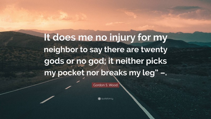 Gordon S. Wood Quote: “It does me no injury for my neighbor to say there are twenty gods or no god; it neither picks my pocket nor breaks my leg” –.”