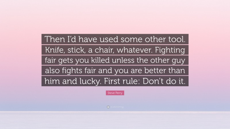 Steve Perry Quote: “Then I’d have used some other tool. Knife, stick, a chair, whatever. Fighting fair gets you killed unless the other guy also fights fair and you are better than him and lucky. First rule: Don’t do it.”