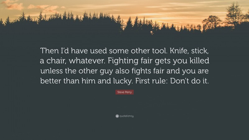 Steve Perry Quote: “Then I’d have used some other tool. Knife, stick, a chair, whatever. Fighting fair gets you killed unless the other guy also fights fair and you are better than him and lucky. First rule: Don’t do it.”