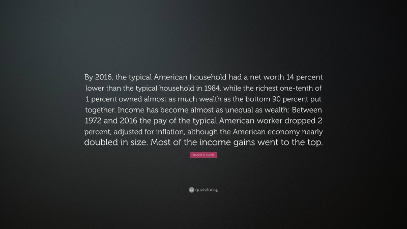 Robert B. Reich Quote: “By 2016, the typical American household had a net worth 14 percent lower than the typical household in 1984, while the richest one-tenth of 1 percent owned almost as much wealth as the bottom 90 percent put together. Income has become almost as unequal as wealth: Between 1972 and 2016 the pay of the typical American worker dropped 2 percent, adjusted for inflation, although the American economy nearly doubled in size. Most of the income gains went to the top.”