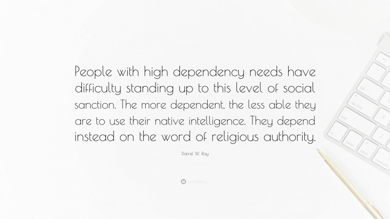 Darrel W. Ray Quote: “People with high dependency needs have difficulty standing up to this level of social sanction. The more dependent, the less able they are to use their native intelligence. They depend instead on the word of religious authority.”