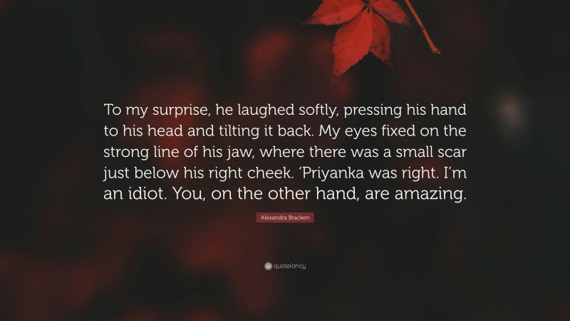 Alexandra Bracken Quote: “To my surprise, he laughed softly, pressing his hand to his head and tilting it back. My eyes fixed on the strong line of his jaw, where there was a small scar just below his right cheek. ‘Priyanka was right. I’m an idiot. You, on the other hand, are amazing.”