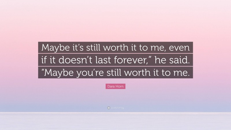 Dara Horn Quote: “Maybe it’s still worth it to me, even if it doesn’t last forever,” he said. “Maybe you’re still worth it to me.”