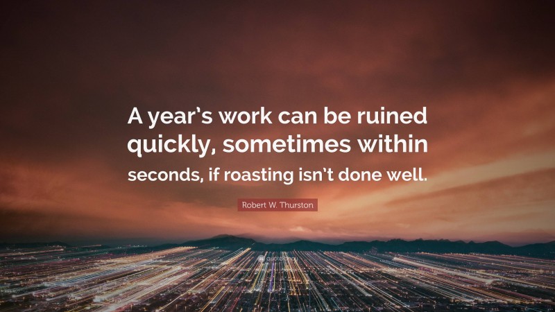 Robert W. Thurston Quote: “A year’s work can be ruined quickly, sometimes within seconds, if roasting isn’t done well.”