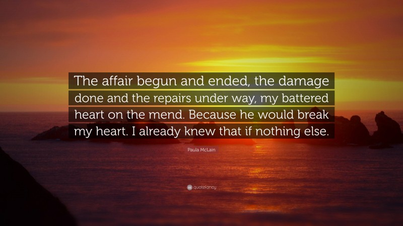 Paula McLain Quote: “The affair begun and ended, the damage done and the repairs under way, my battered heart on the mend. Because he would break my heart. I already knew that if nothing else.”