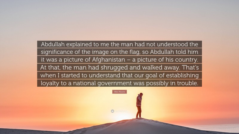 Wes Moore Quote: “Abdullah explained to me the man had not understood the significance of the image on the flag, so Abdullah told him it was a picture of Afghanistan – a picture of his country. At that, the man had shrugged and walked away. That’s when I started to understand that our goal of establishing loyalty to a national government was possibly in trouble.”