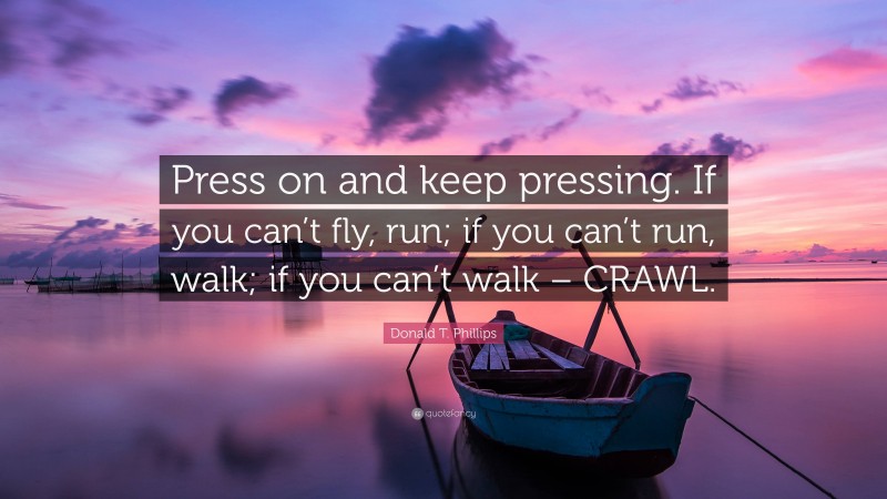 Donald T. Phillips Quote: “Press on and keep pressing. If you can’t fly, run; if you can’t run, walk; if you can’t walk – CRAWL.”