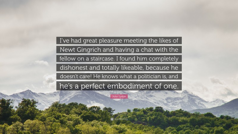 John Lydon Quote: “I’ve had great pleasure meeting the likes of Newt Gingrich and having a chat with the fellow on a staircase. I found him completely dishonest and totally likeable, because he doesn’t care! He knows what a politician is, and he’s a perfect embodiment of one.”