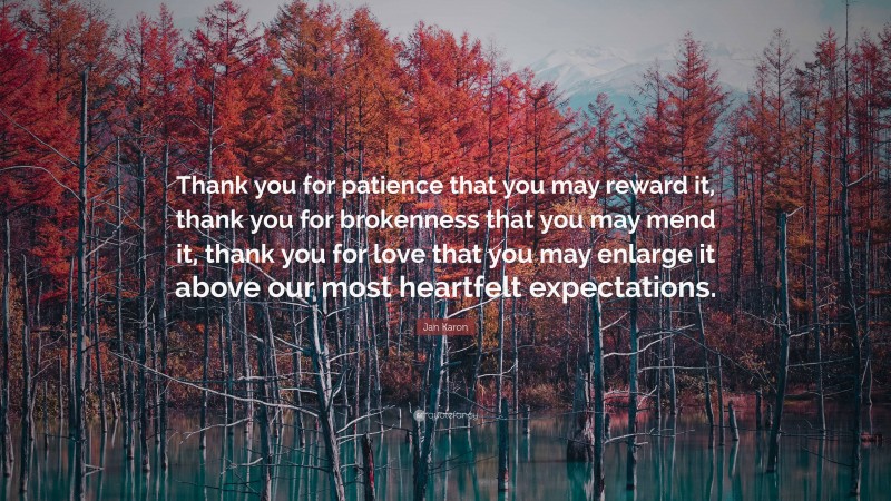 Jan Karon Quote: “Thank you for patience that you may reward it, thank you for brokenness that you may mend it, thank you for love that you may enlarge it above our most heartfelt expectations.”